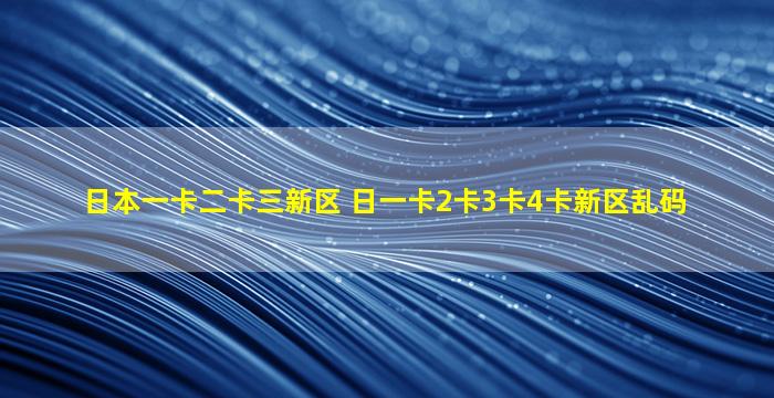 日本一卡二卡三新区 日一卡2卡3卡4卡新区乱码